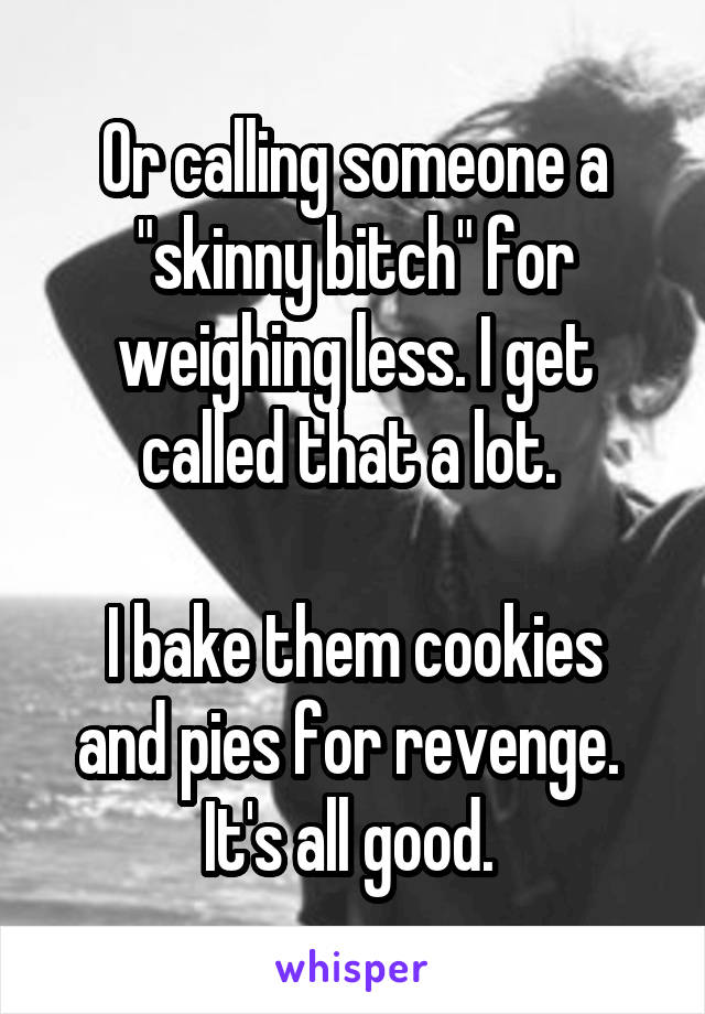 Or calling someone a "skinny bitch" for weighing less. I get called that a lot. 

I bake them cookies and pies for revenge. 
It's all good. 