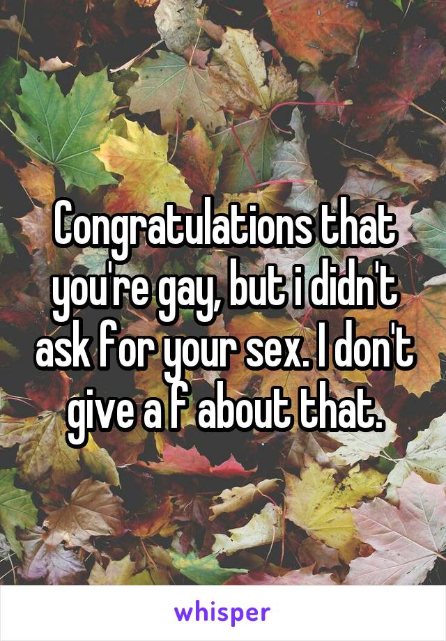 Congratulations that you're gay, but i didn't ask for your sex. I don't give a f about that.