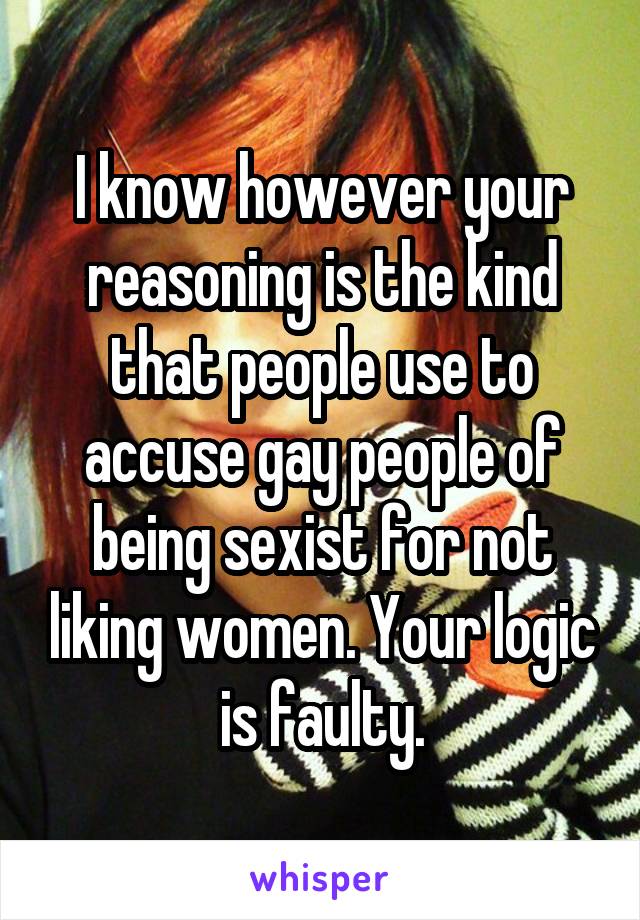 I know however your reasoning is the kind that people use to accuse gay people of being sexist for not liking women. Your logic is faulty.