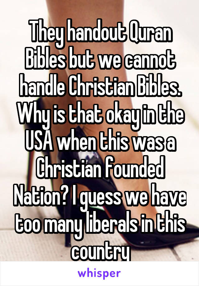 They handout Quran Bibles but we cannot handle Christian Bibles. Why is that okay in the USA when this was a Christian founded Nation? I guess we have too many liberals in this country