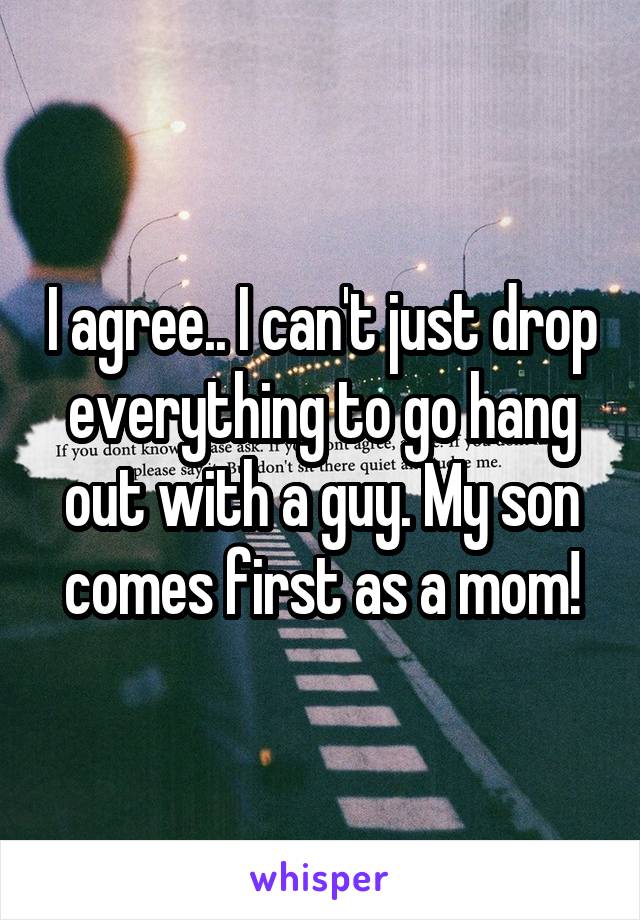 I agree.. I can't just drop everything to go hang out with a guy. My son comes first as a mom!