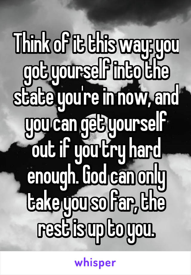 Think of it this way: you got yourself into the state you're in now, and you can get yourself out if you try hard enough. God can only take you so far, the rest is up to you.