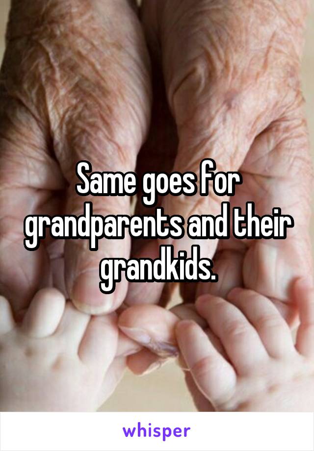 Same goes for grandparents and their grandkids.