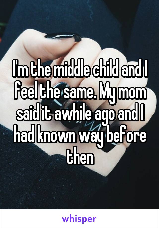 I'm the middle child and I feel the same. My mom said it awhile ago and I had known way before then