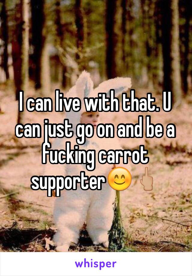 I can live with that. U can just go on and be a fucking carrot supporter😊🖕🏼