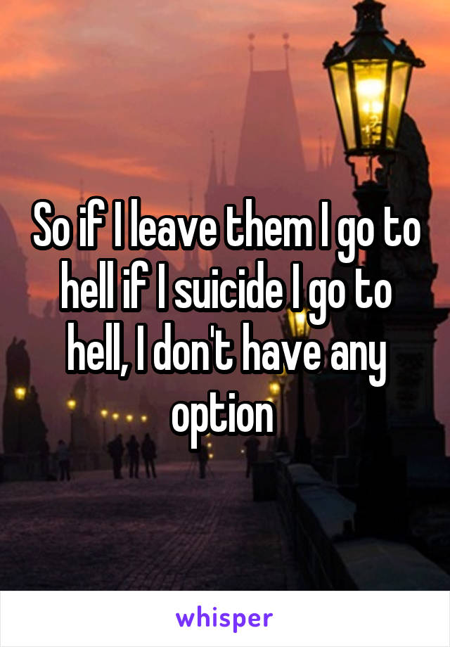 So if I leave them I go to hell if I suicide I go to hell, I don't have any option 