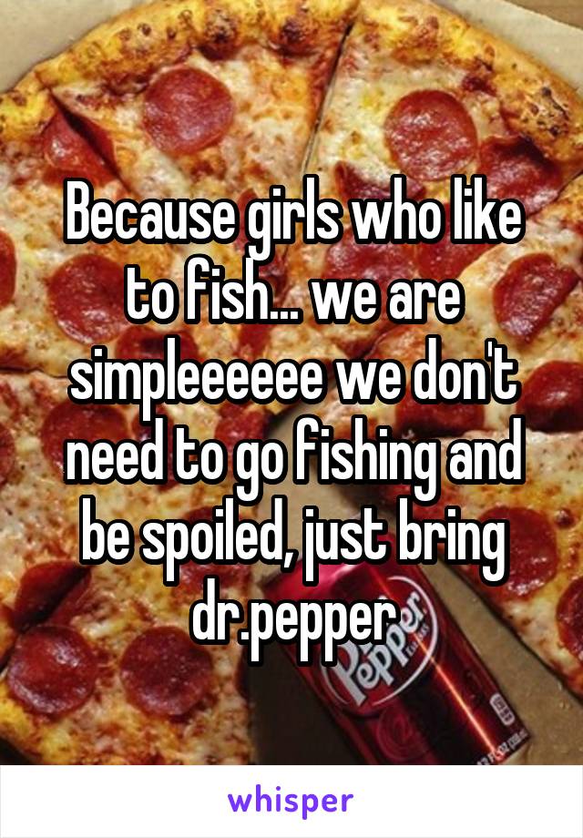Because girls who like to fish... we are simpleeeeee we don't need to go fishing and be spoiled, just bring dr.pepper