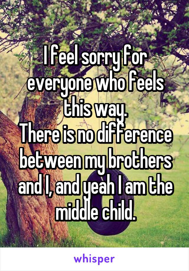 I feel sorry for everyone who feels this way.
There is no difference between my brothers and I, and yeah I am the middle child.