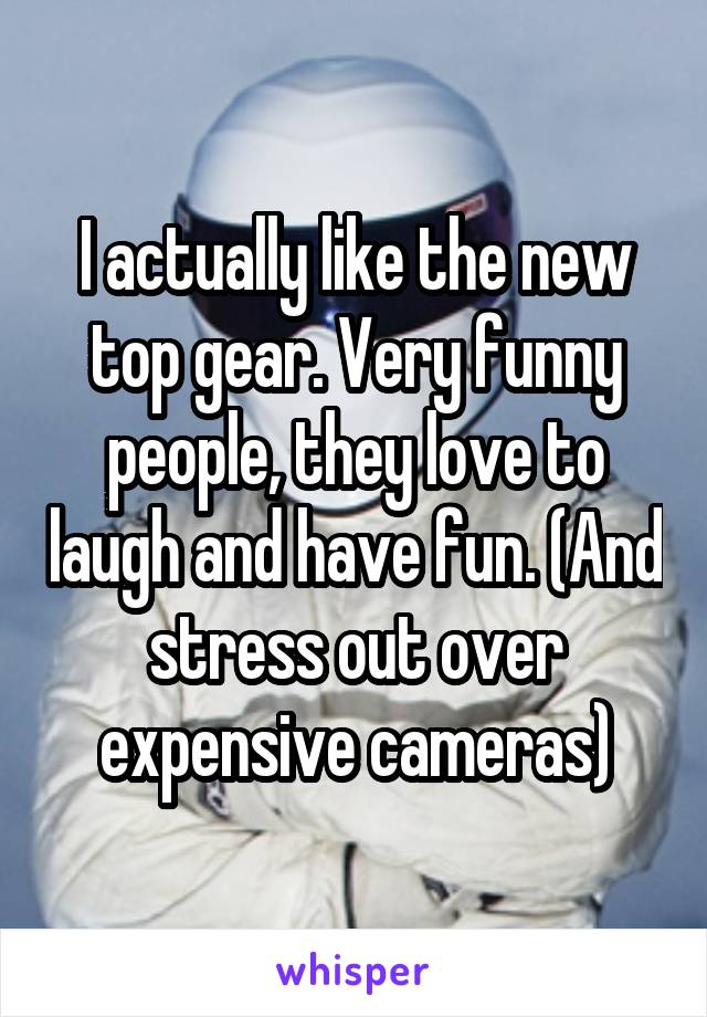 I actually like the new top gear. Very funny people, they love to laugh and have fun. (And stress out over expensive cameras)