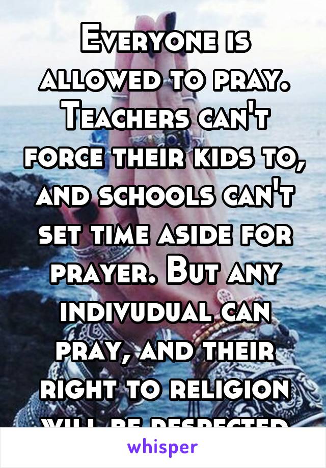 Everyone is allowed to pray. Teachers can't force their kids to, and schools can't set time aside for prayer. But any indivudual can pray, and their right to religion will be respected