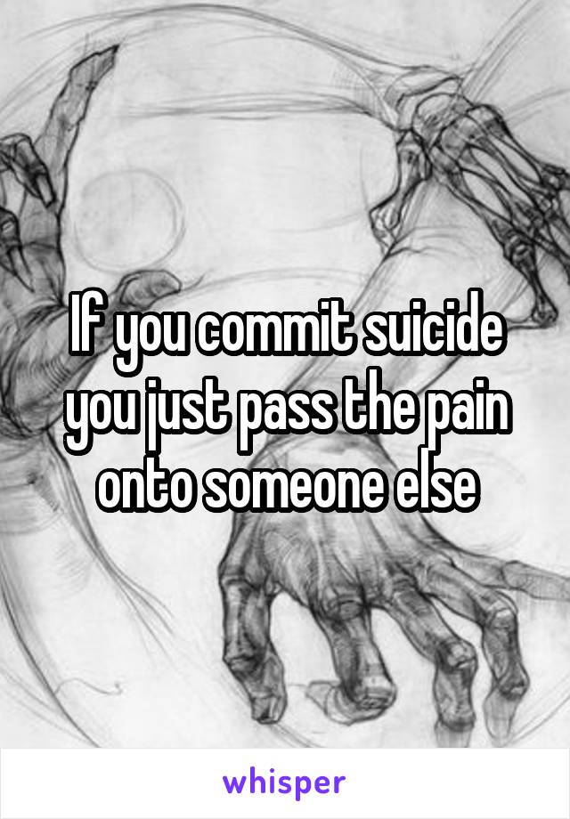 If you commit suicide you just pass the pain onto someone else