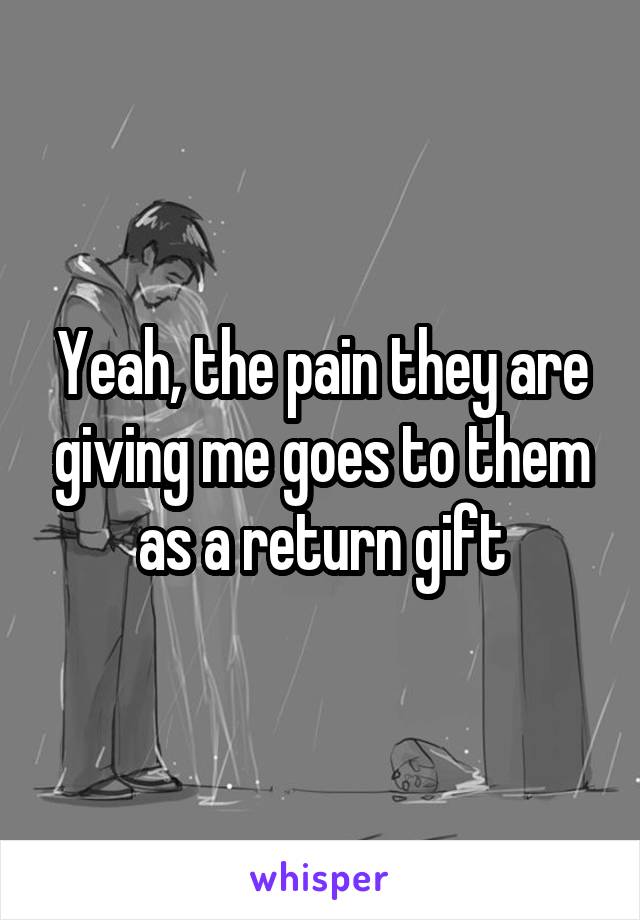 Yeah, the pain they are giving me goes to them as a return gift