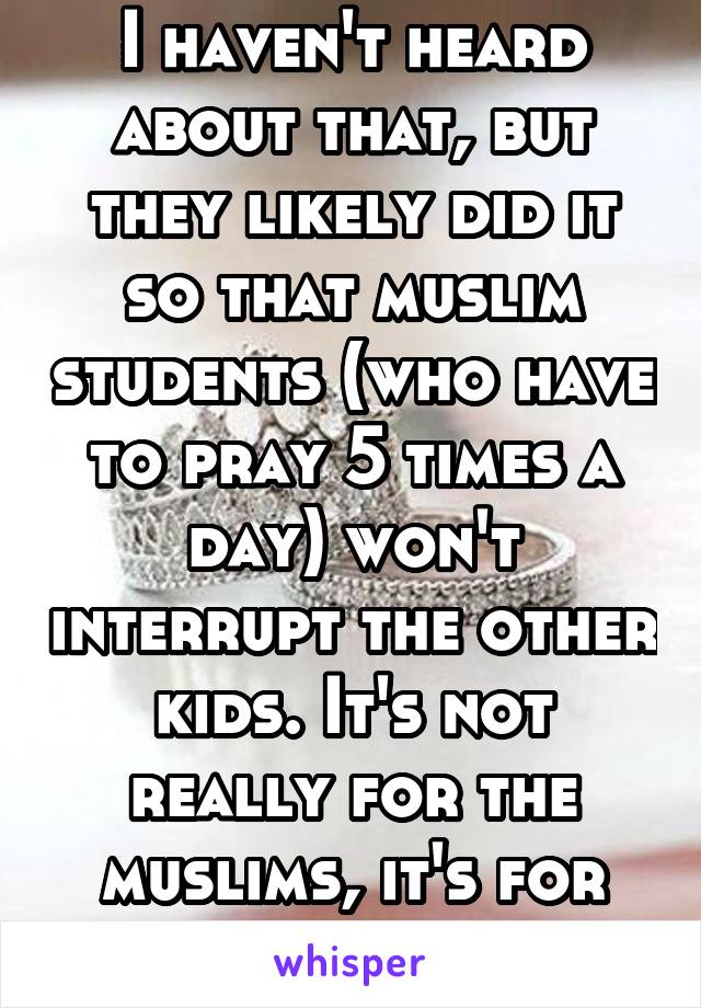 I haven't heard about that, but they likely did it so that muslim students (who have to pray 5 times a day) won't interrupt the other kids. It's not really for the muslims, it's for the non muslims.