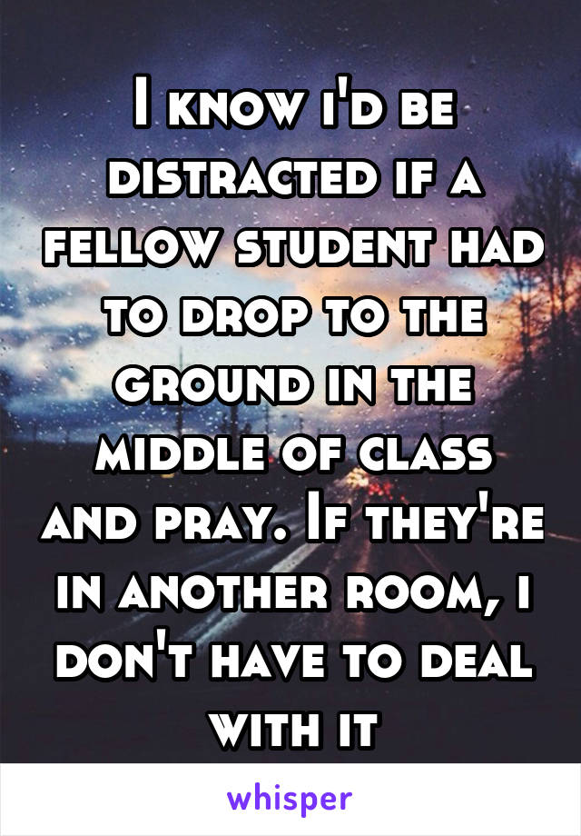 I know i'd be distracted if a fellow student had to drop to the ground in the middle of class and pray. If they're in another room, i don't have to deal with it