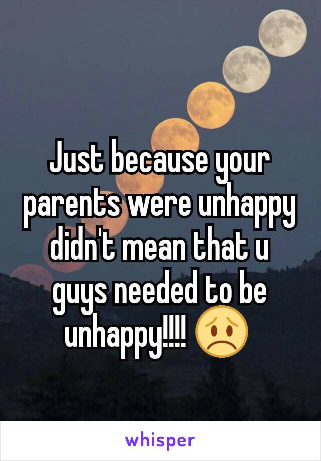 Just because your parents were unhappy didn't mean that u guys needed to be unhappy!!!! 😞 