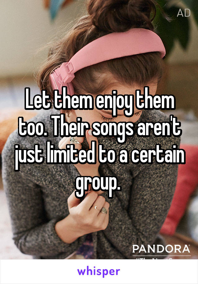 Let them enjoy them too. Their songs aren't just limited to a certain group. 