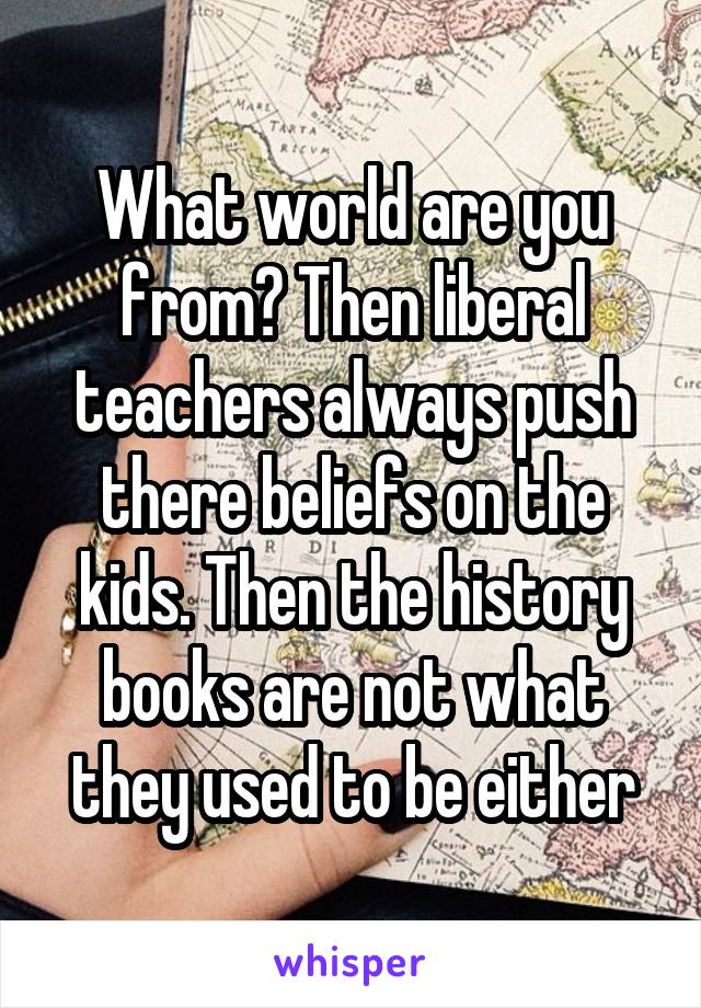 What world are you from? Then liberal teachers always push there beliefs on the kids. Then the history books are not what they used to be either