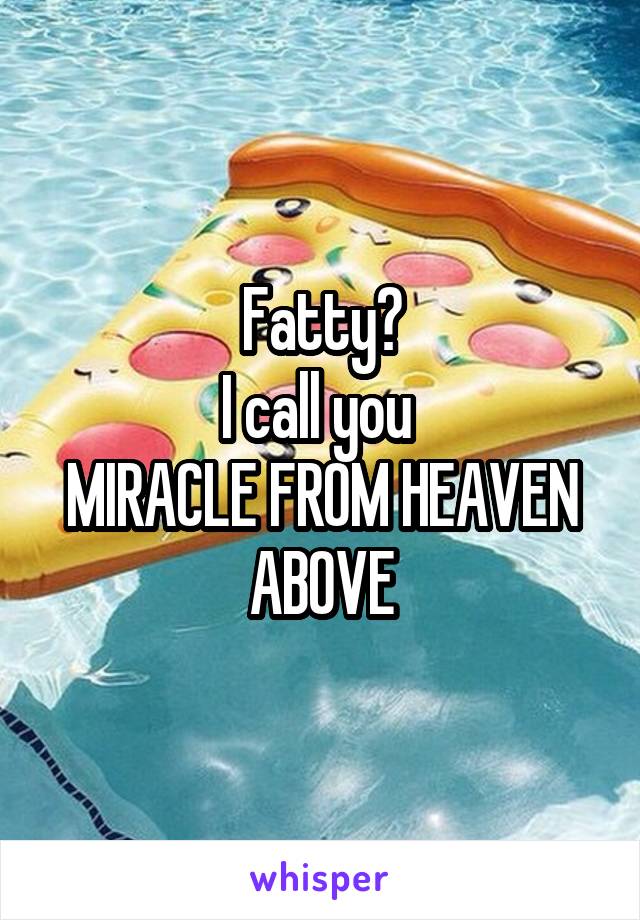 Fatty?
I call you 
MIRACLE FROM HEAVEN ABOVE