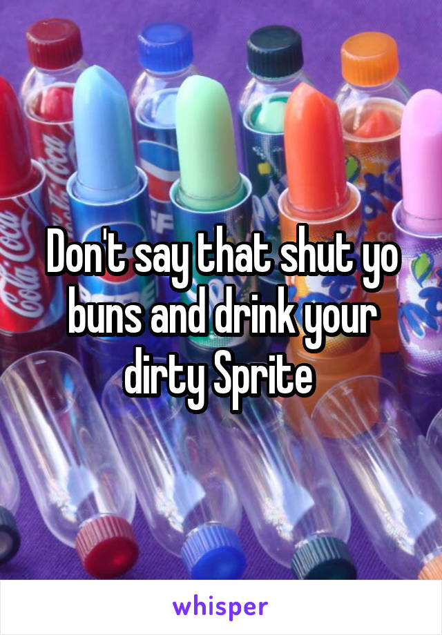 Don't say that shut yo buns and drink your dirty Sprite 