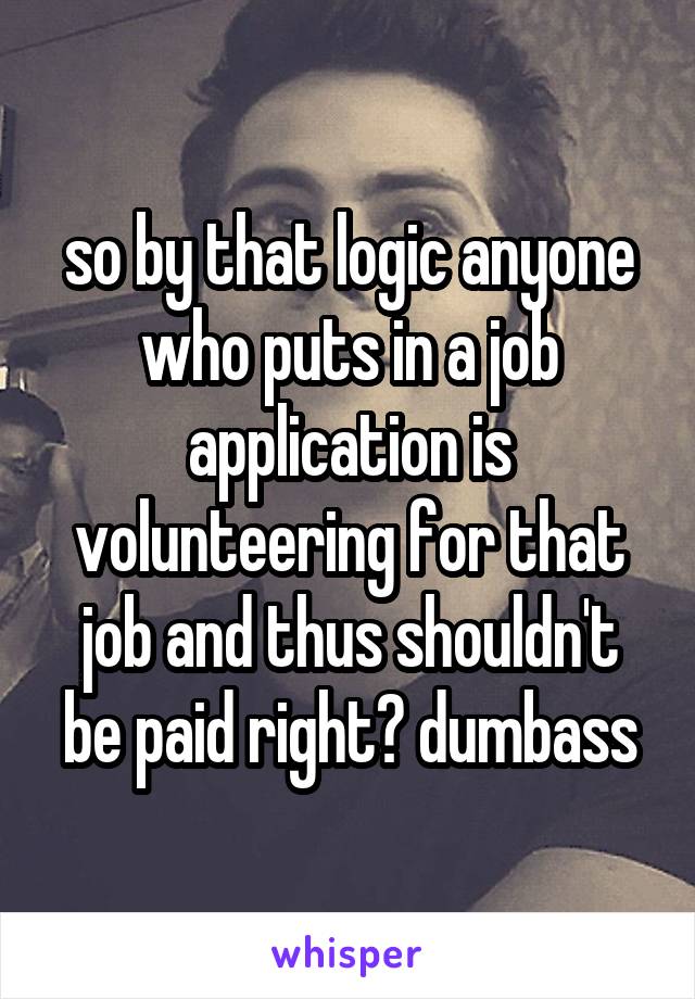 so by that logic anyone who puts in a job application is volunteering for that job and thus shouldn't be paid right? dumbass