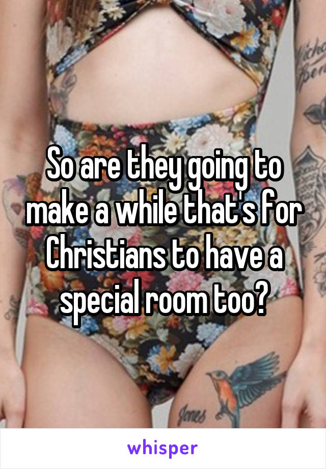 So are they going to make a while that's for Christians to have a special room too?