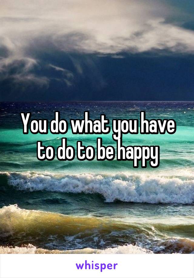 You do what you have to do to be happy