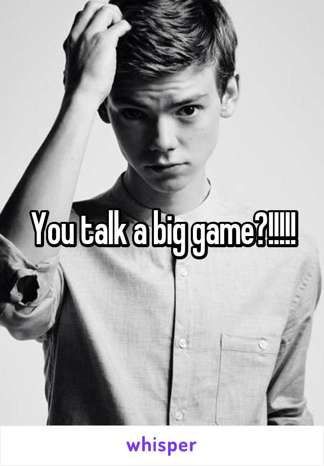 You talk a big game?!!!!!