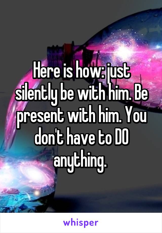 Here is how: just silently be with him. Be present with him. You don't have to DO anything. 