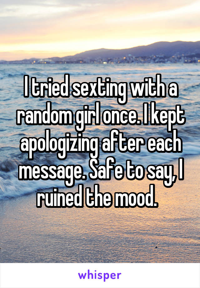 I tried sexting with a random girl once. I kept apologizing after each message. Safe to say, I ruined the mood.  