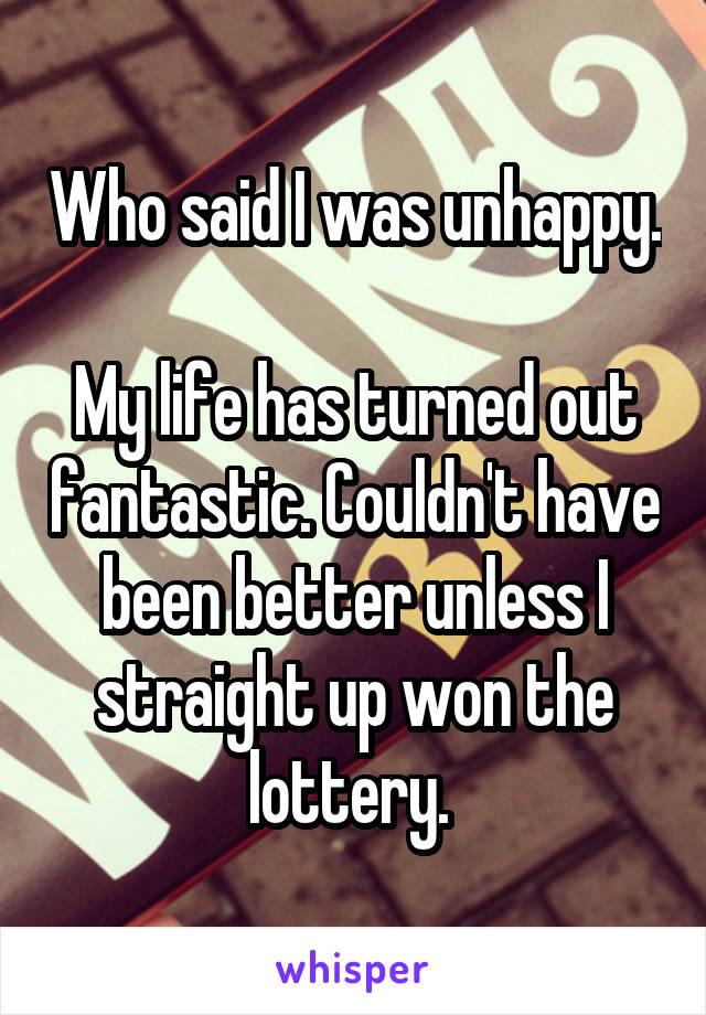 Who said I was unhappy. 
My life has turned out fantastic. Couldn't have been better unless I straight up won the lottery. 