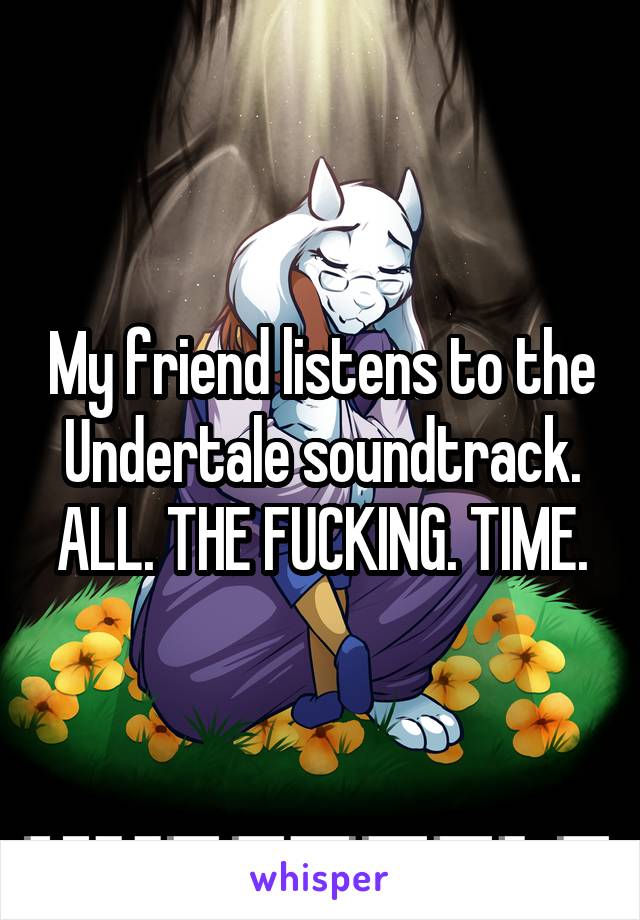 My friend listens to the Undertale soundtrack. ALL. THE FUCKING. TIME.