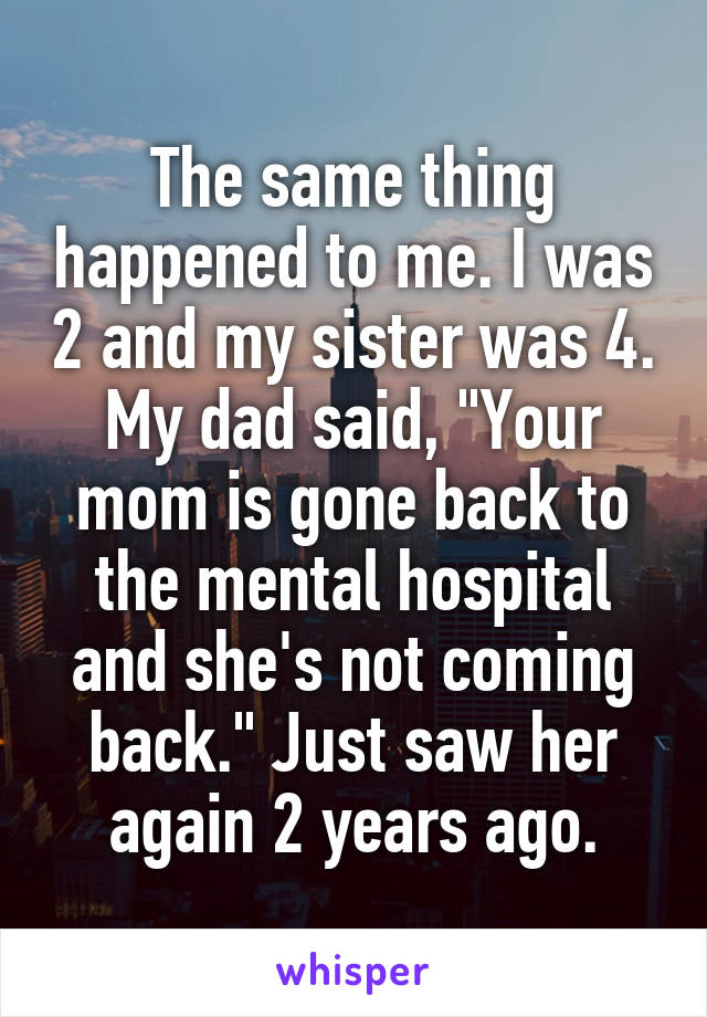 The same thing happened to me. I was 2 and my sister was 4. My dad said, "Your mom is gone back to the mental hospital and she's not coming back." Just saw her again 2 years ago.