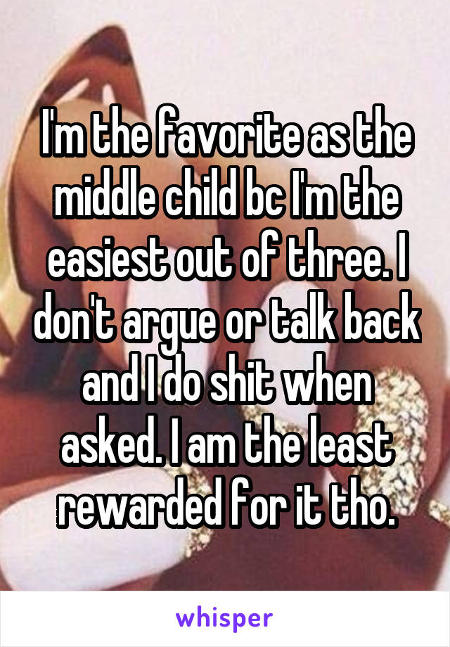 I'm the favorite as the middle child bc I'm the easiest out of three. I don't argue or talk back and I do shit when asked. I am the least rewarded for it tho.