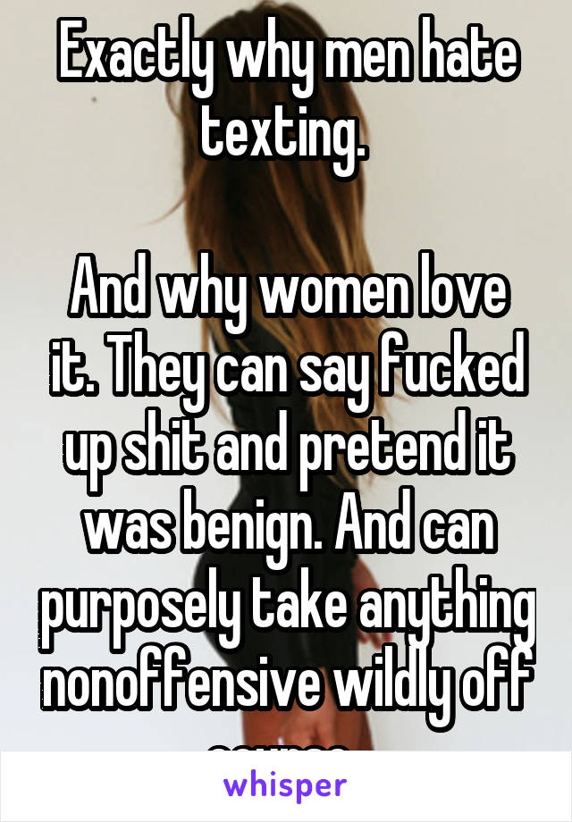 Exactly why men hate texting. 

And why women love it. They can say fucked up shit and pretend it was benign. And can purposely take anything nonoffensive wildly off course. 