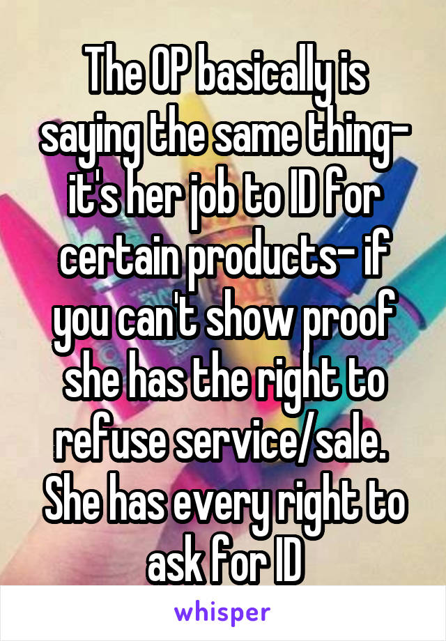 The OP basically is saying the same thing- it's her job to ID for certain products- if you can't show proof she has the right to refuse service/sale. 
She has every right to ask for ID