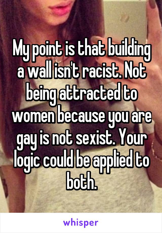 My point is that building a wall isn't racist. Not being attracted to women because you are gay is not sexist. Your logic could be applied to both.