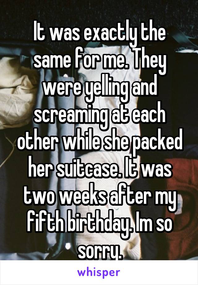 It was exactly the same for me. They were yelling and screaming at each other while she packed her suitcase. It was two weeks after my fifth birthday. Im so sorry.