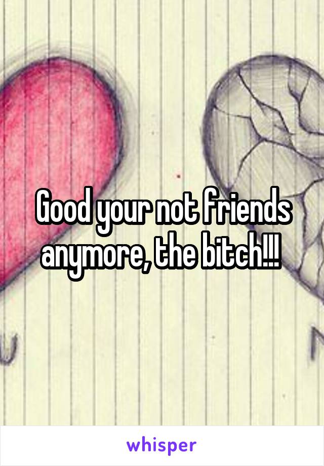 Good your not friends anymore, the bitch!!! 