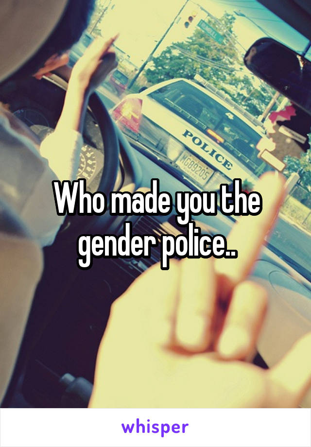 Who made you the gender police..