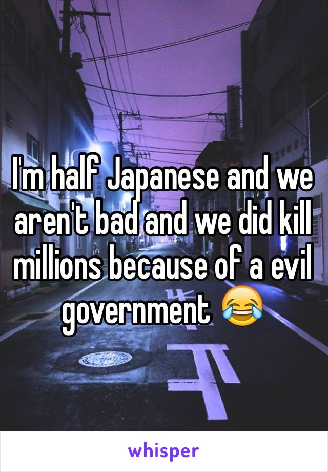 I'm half Japanese and we aren't bad and we did kill millions because of a evil government 😂