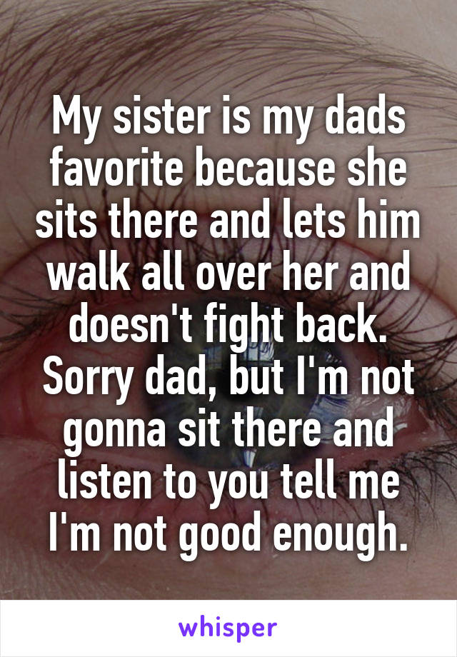 My sister is my dads favorite because she sits there and lets him walk all over her and doesn't fight back. Sorry dad, but I'm not gonna sit there and listen to you tell me I'm not good enough.