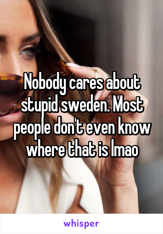 Nobody cares about stupid sweden. Most people don't even know where that is lmao