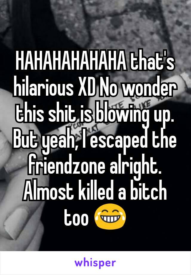 HAHAHAHAHAHA that's hilarious XD No wonder this shit is blowing up.  But yeah, I escaped the friendzone alright.  Almost killed a bitch too 😂