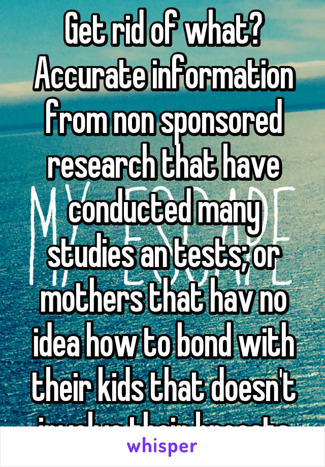 Get rid of what? Accurate information from non sponsored research that have conducted many studies an tests; or mothers that hav no idea how to bond with their kids that doesn't involve their breasts