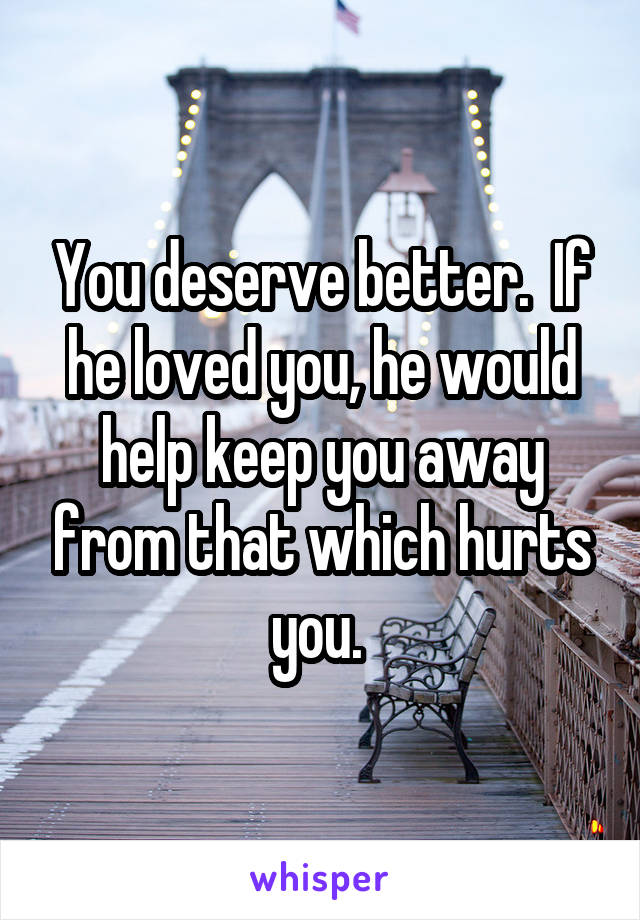 You deserve better.  If he loved you, he would help keep you away from that which hurts you. 