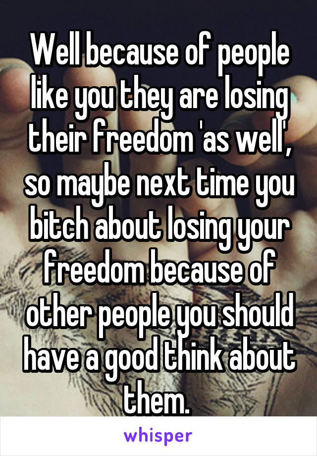 Well because of people like you they are losing their freedom 'as well', so maybe next time you bitch about losing your freedom because of other people you should have a good think about them. 