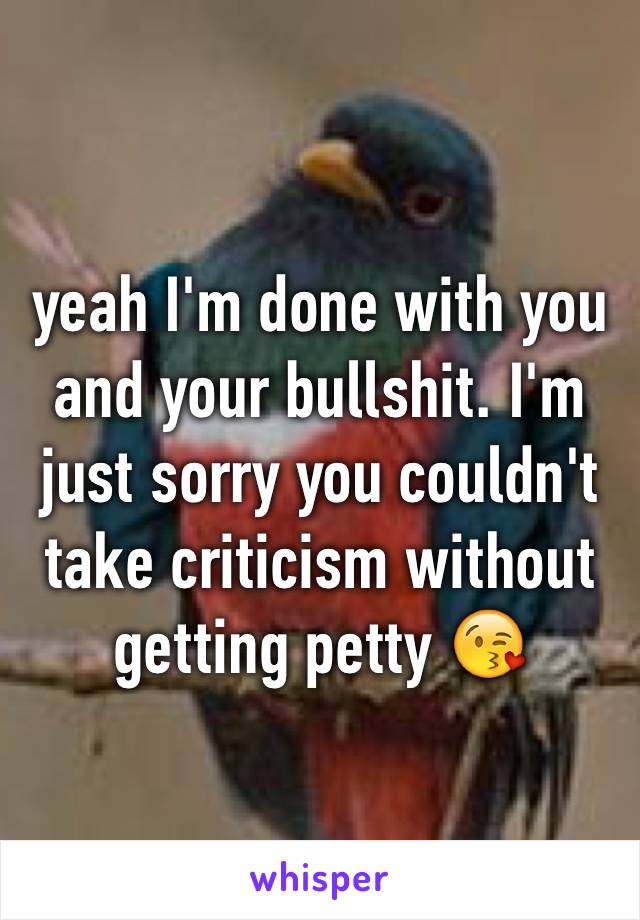 yeah I'm done with you and your bullshit. I'm just sorry you couldn't take criticism without getting petty 😘