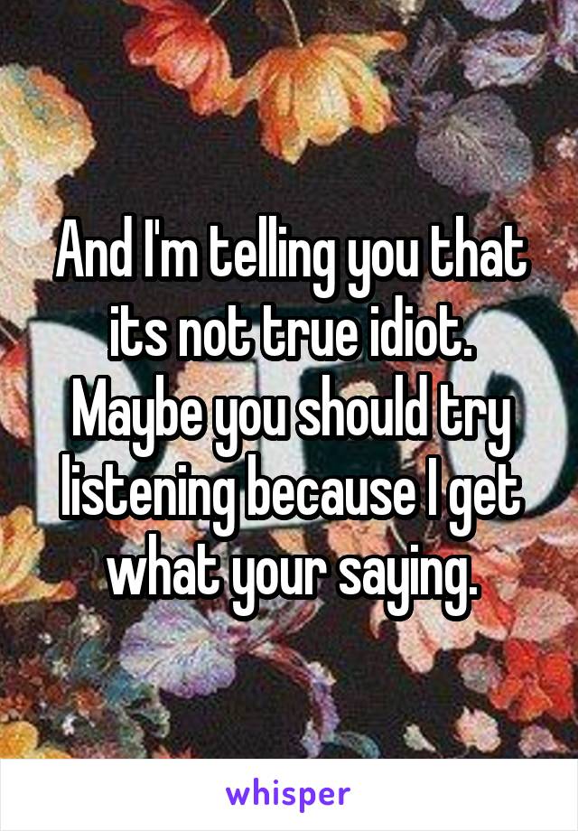 And I'm telling you that its not true idiot. Maybe you should try listening because I get what your saying.