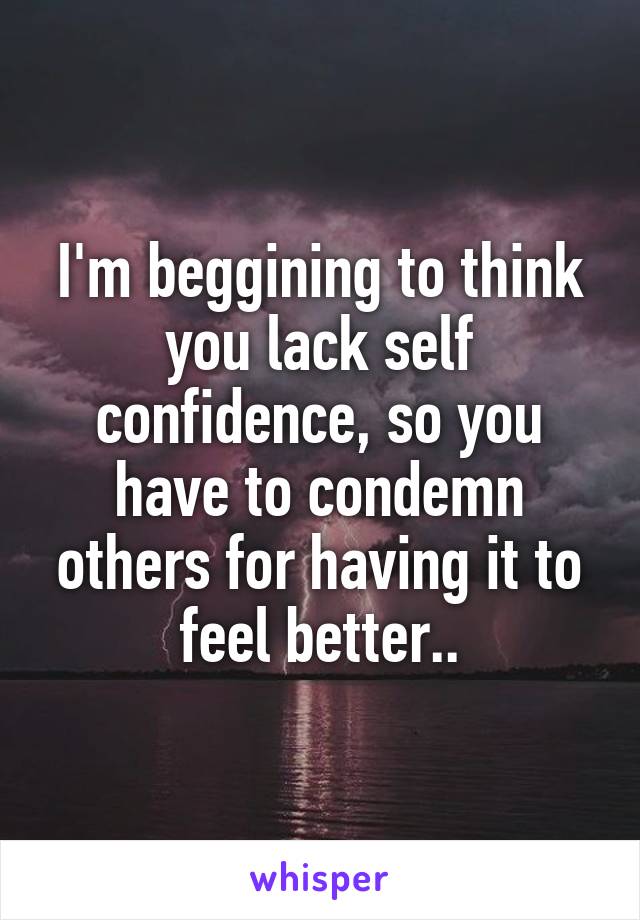 I'm beggining to think you lack self confidence, so you have to condemn others for having it to feel better..