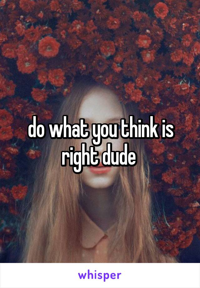 do what you think is right dude 